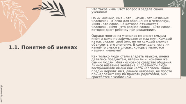 Что такое имя? Этот вопрос я задала своим ученикам   По их мнению, имя – это... «Имя – это название человека», «Слово для обращения к человеку», «Имя - это слово, на которое отзывается человек», «Имя – это родное слово», «Это слово, которое дают ребенку при рождении».   Однако многие из учеников не знают смысла имён и даже не задумываются над ним. Каждый из нас скажет своё имя, но не каждый сможет объяснить его значение. В самом деле, есть ли какой-то смысл в словах, которые являются нашими именами?   Как только люди стали владеть языком, имена давались предметам, явлениям и, конечно же, самим людям. Имя - основное средство общения, личное название человека. С древности люди воспринимали имена как часть человека. Наши предки верили: имя, данное человеку, не просто принадлежит ему по прихоти родителей, оно срастается с человеком. 1.1. Понятие об именах   