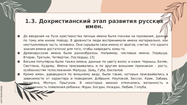 1.3. Дохристианский этап развития русских имен. До введения на Руси христианства личные имена были похожи на прозвания, данные по тому или иному поводу. В древности люди воспринимали имена материально, как неотъемлемую часть человека. Они скрывали свои имена от врагов, считая, что одного знания имени достаточно для того, чтобы навредить кому-то. Древнерусские имена были разнообразны. Например, числовые имена: Первуша, Вторак, Третьяк, Четвертак, Последыш. [3] Весьма популярны были также имена, данные по цвету волос и кожи: Черныш, Беляк, Светлана, Кудряш. Имена присваивались и по другим внешним признакам – росту, особенностям телосложения: Малуша, Заяц, Губа, Беспалой. Кроме имен, дававшихся по внешнему виду, были такие, которые присваивались в зависимости от характера и поведения: Добрыня, Неупокой, Бессон. Крик, Забава, Несмеяна, Молчун, Прыгунок. В некоторых именах отмечались желанность и нежеланность появления ребенка: Ждан, Богдан, Неждан, Любим, Голуба. 