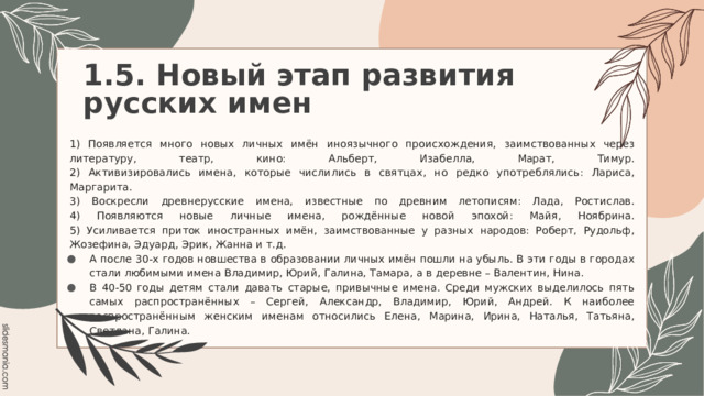 1.5. Новый этап развития русских имен   1) Появляется много новых личных имён иноязычного происхождения, заимствованных через литературу, театр, кино: Альберт, Изабелла, Марат, Тимур.  2) Активизировались имена, которые числились в святцах, но редко употреблялись: Лариса, Маргарита.  3) Воскресли древнерусские имена, известные по древним летописям: Лада, Ростислав.  4) Появляются новые личные имена, рождённые новой эпохой: Майя, Ноябрина.  5) Усиливается приток иностранных имён, заимствованные у разных народов: Роберт, Рудольф, Жозефина, Эдуард, Эрик, Жанна и т.д. А после 30-х годов новшества в образовании личных имён пошли на убыль. В эти годы в городах стали любимыми имена Владимир, Юрий, Галина, Тамара, а в деревне – Валентин, Нина. В 40-50 годы детям стали давать старые, привычные имена. Среди мужских выделилось пять самых распространённых – Сергей, Александр, Владимир, Юрий, Андрей. К наиболее распространённым женским именам относились Елена, Марина, Ирина, Наталья, Татьяна, Светлана, Галина. 