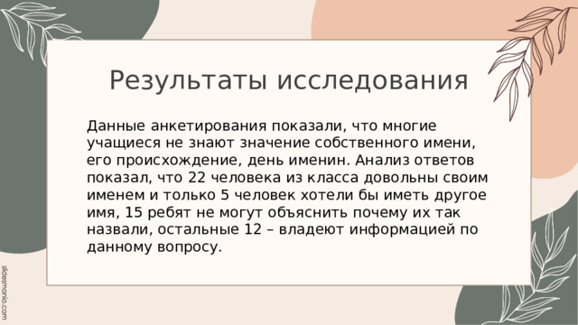 Результаты исследования Данные анкетирования показали, что многие учащиеся не знают значение собственного имени, его происхождение, день именин. Анализ ответов показал, что 22 человека из класса довольны своим именем и только 5 человек хотели бы иметь другое имя, 15 ребят не могут объяснить почему их так назвали, остальные 12 – владеют информацией по данному вопросу. 