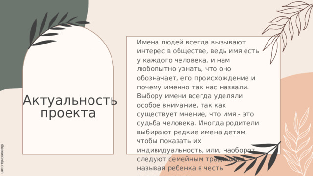 Имена людей всегда вызывают интерес в обществе, ведь имя есть у каждого человека, и нам любопытно узнать, что оно обозначает, его происхождение и почему именно так нас назвали. Выбору имени всегда уделяли особое внимание, так как существует мнение, что имя - это судьба человека. Иногда родители выбирают редкие имена детям, чтобы показать их индивидуальность, или, наоборот, следуют семейным традициям, называя ребенка в честь родственников .  Актуальность проекта 