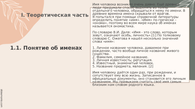 Имя человека возникло очень давно. Ещё древние люди придумали способ выделять из толпы отдельного человека, обращаться к нему по имени. В древние времена имена скрывали от врагов.  Я попытался при помощи справочной литературы определить понятие «имя». «Имя» по-гречески – «онома», поэтому во всем мире наука об именах называется ономастика.   По словарю В.И. Даля: «Имя - это слово, которым зовут, означают особь, личность».[1] По толковому словарю С. Ожегова я нашёл несколько значений слова «имя»:   1. Личное название человека, даваемое при рождении, часто вообще личное название живого существа.  2. Фамилия, семейное название.  3. Личная известность; репутация.  4. Известный, знаменитый человек.  5. Название предмета, явления. [2]   Имя человеку даётся один раз, при рождении, и сопутствует ему всю жизнь. Записанное в официальные документы, оно становится его личным названием. Мы привыкаем считать своё имя самым близким нам словом родного языка. I. Теоретическая часть 1.1. Понятие об именах   