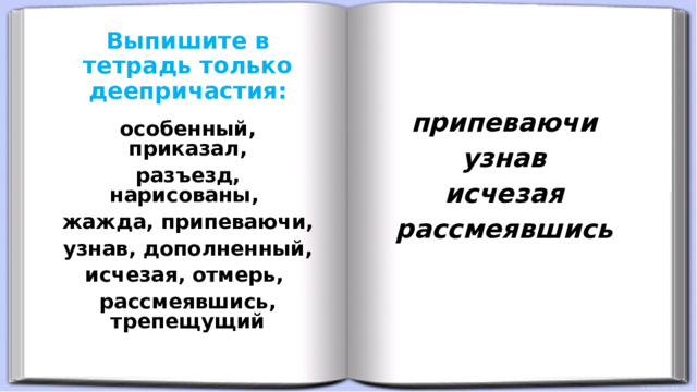 Выпишите в тетрадь только деепричастия:    припеваючи узнав исчезая рассмеявшись   особенный, приказал, разъезд, нарисованы, жажда, припеваючи, узнав, дополненный, исчезая, отмерь, рассмеявшись, трепещущий 