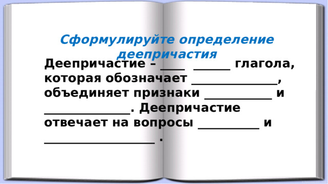 Сформулируйте определение деепричастия Деепричастие – ____ ______ глагола, которая обозначает ______________, объединяет признаки ___________ и ______________. Деепричастие отвечает на вопросы __________ и __________________ .   