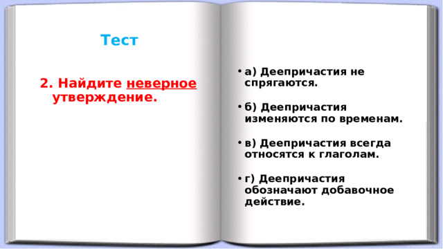 Тест     а) Деепричастия не спрягаются. б) Деепричастия изменяются по временам. в) Деепричастия всегда относятся к глаголам. г) Деепричастия обозначают добавочное действие. 2. Найдите неверное утверждение. 