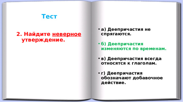 Тест     а) Деепричастия не спрягаются. б) Деепричастия изменяются по временам. в) Деепричастия всегда относятся к глаголам. г) Деепричастия обозначают добавочное действие. 2. Найдите неверное утверждение. 