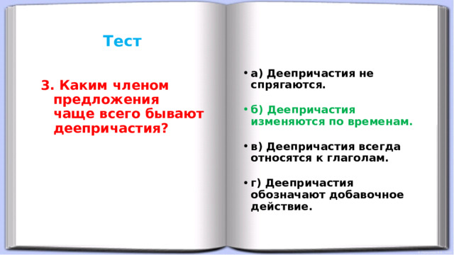 Тест     а) Деепричастия не спрягаются. б) Деепричастия изменяются по временам. в) Деепричастия всегда относятся к глаголам. г) Деепричастия обозначают добавочное действие. 3. Каким членом предложения чаще всего бывают деепричастия?  
