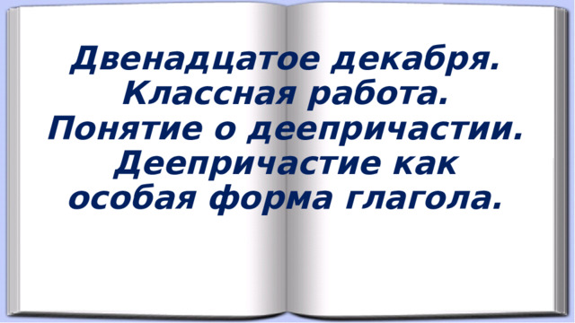 Двенадцатое декабря.  Классная работа.  Понятие о деепричастии.  Деепричастие как особая форма глагола.   