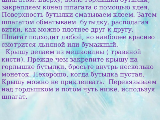   Бутылку моем, сушим и декорируем шпагатом. Вверху, возле горлышка бутылки, закрепляем конец шпагата с помощью клея. Поверхность бутылки смазываем клеем. Затем шпагатом обматываем бутылку, располагая витки, как можно плотнее друг к другу. Шпагат подходит любой, но наиболее красиво смотрится льняной или бумажный.  Крышу делаем из мешковины ( травяной кисти). Прежде чем закрепите крышу на горлышке бутылки, бросьте внутрь несколько монеток. Нехорошо, когда бутылка пустая. Крышу можно не приклеивать. Перевязываем над горлышком и потом чуть ниже, используя шпагат.   