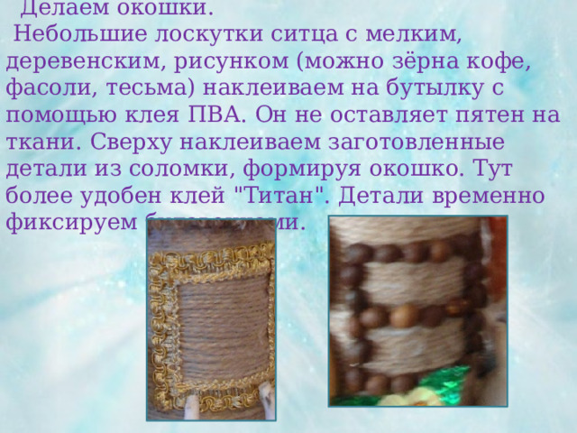  Делаем окошки.  Небольшие лоскутки ситца с мелким, деревенским, рисунком (можно зёрна кофе, фасоли, тесьма) наклеиваем на бутылку с помощью клея ПВА. Он не оставляет пятен на ткани. Сверху наклеиваем заготовленные детали из соломки, формируя окошко. Тут более удобен клей 