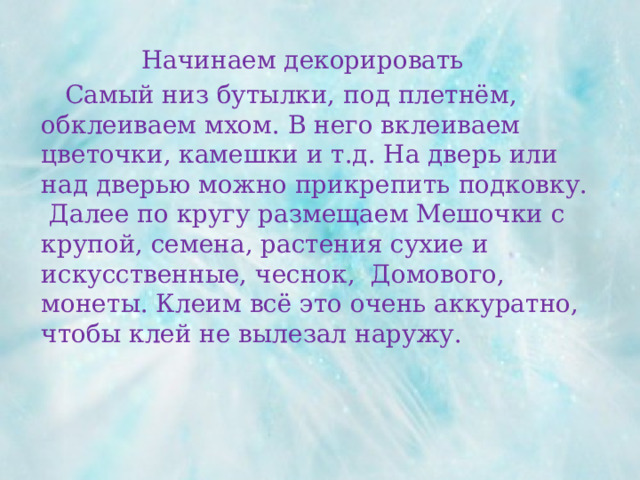 Начинаем декорировать  Самый низ бутылки, под плетнём, обклеиваем мхом. В него вклеиваем цветочки, камешки и т.д. На дверь или над дверью можно прикрепить подковку. Далее по кругу размещаем Мешочки с крупой, семена, растения сухие и искусственные, чеснок, Домового, монеты. Клеим всё это очень аккуратно, чтобы клей не вылезал наружу. 