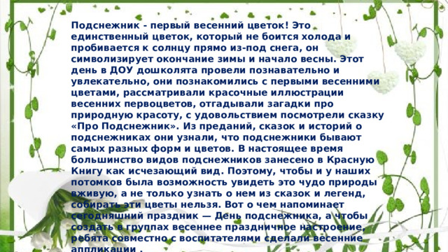 Подснежник - первый весенний цветок! Это единственный цветок, который не боится холода и пробивается к солнцу прямо из-под снега, он символизирует окончание зимы и начало весны. Этот день в ДОУ дошколята провели познавательно и увлекательно, они познакомились с первыми весенними цветами, рассматривали красочные иллюстрации весенних первоцветов, отгадывали загадки про природную красоту, с удовольствием посмотрели сказку «Про Подснежник». Из преданий, сказок и историй о подснежниках они узнали, что подснежники бывают самых разных форм и цветов. В настоящее время большинство видов подснежников занесено в Красную Книгу как исчезающий вид. Поэтому, чтобы и у наших потомков была возможность увидеть это чудо природы вживую, а не только узнать о нем из сказок и легенд, собирать эти цветы нельзя. Вот о чем напоминает сегодняшний праздник — День подснежника, а чтобы создать в группах весеннее праздничное настроение, ребята совместно с воспитателями сделали весенние аппликации . 