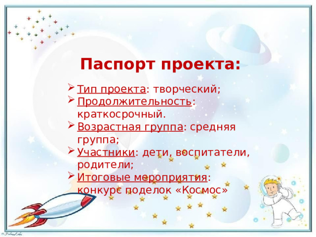 Паспорт проекта: Тип проекта : творческий; Продолжительность : краткосрочный. Возрастная группа : средняя группа; Участники : дети, воспитатели, родители; Итоговые мероприятия : конкурс поделок «Космос» 