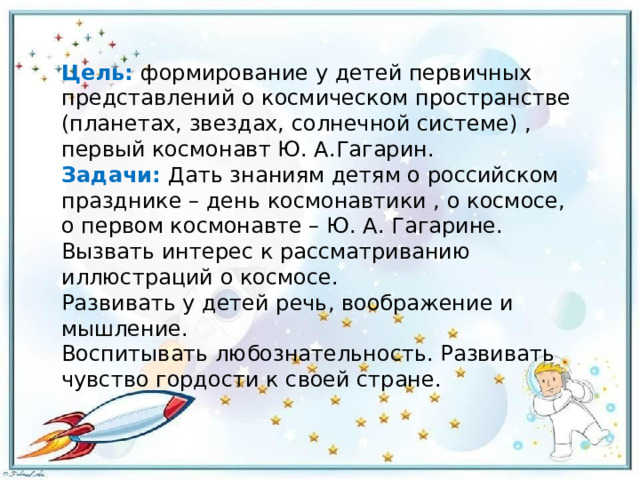 Цель:   формирование у детей первичных представлений о космическом пространстве (планетах, звездах, солнечной системе) , первый космонавт Ю. А.Гагарин. Задачи: Дать знаниям детям о российском празднике – день космонавтики , о космосе, о первом космонавте – Ю. А. Гагарине. Вызвать интерес к рассматриванию иллюстраций о космосе. Развивать у детей речь, воображение и мышление. Воспитывать любознательность. Развивать чувство гордости к своей стране. 