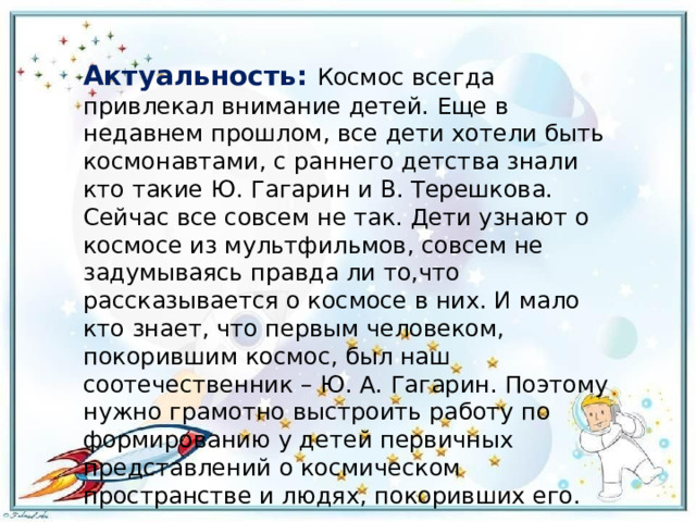 Актуальность: Космос всегда привлекал внимание детей. Еще в недавнем прошлом, все дети хотели быть космонавтами, с раннего детства знали кто такие Ю. Гагарин и В. Терешкова. Сейчас все совсем не так. Дети узнают о космосе из мультфильмов, совсем не задумываясь правда ли то,что рассказывается о космосе в них. И мало кто знает, что первым человеком, покорившим космос, был наш соотечественник – Ю. А. Гагарин. Поэтому нужно грамотно выстроить работу по формированию у детей первичных представлений о космическом пространстве и людях, покоривших его. 