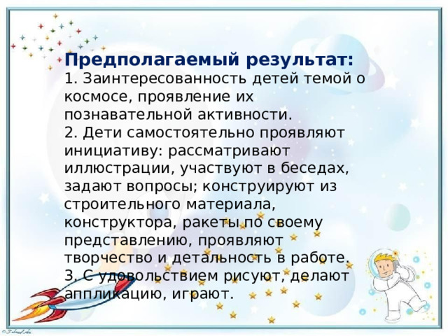 Предполагаемый результат: 1. Заинтересованность детей темой о космосе, проявление их познавательной активности.  2. Дети самостоятельно проявляют инициативу: рассматривают иллюстрации, участвуют в беседах, задают вопросы; конструируют из строительного материала, конструктора, ракеты по своему представлению, проявляют творчество и детальность в работе.  3. С удовольствием рисуют, делают аппликацию, играют. 