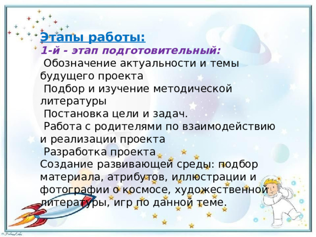 Этапы работы: 1-й - этап подготовительный:   Обозначение актуальности и темы будущего проекта   Подбор и изучение методической литературы   Постановка цели и задач.   Работа с родителями по взаимодействию и реализации проекта   Разработка проекта Создание развивающей среды: подбор материала, атрибутов, иллюстрации и фотографии о космосе, художественной литературы, игр по данной теме. 