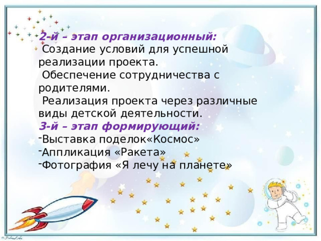 2-й – этап организационный:   Создание условий для успешной реализации проекта.   Обеспечение сотрудничества с родителями.   Реализация проекта через различные виды детской деятельности. 3-й – этап формирующий: Выставка поделок«Космос» Аппликация «Ракета» Фотография «Я лечу на планете» 