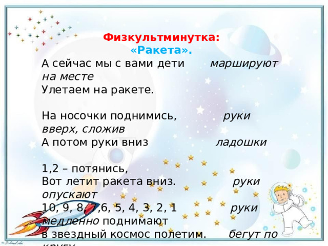 Физкультминутка: «Ракета». А сейчас мы с вами дети        маршируют на месте Улетаем на ракете.                                                                   На носочки поднимись,              руки вверх, сложив А потом руки вниз                 ладошки                            1,2 – потянись, Вот летит ракета вниз.                 руки опускают 10, 9, 8, 7,6, 5, 4, 3, 2, 1                руки медленно  поднимают в звездный космос полетим.       бегут по кругу. 