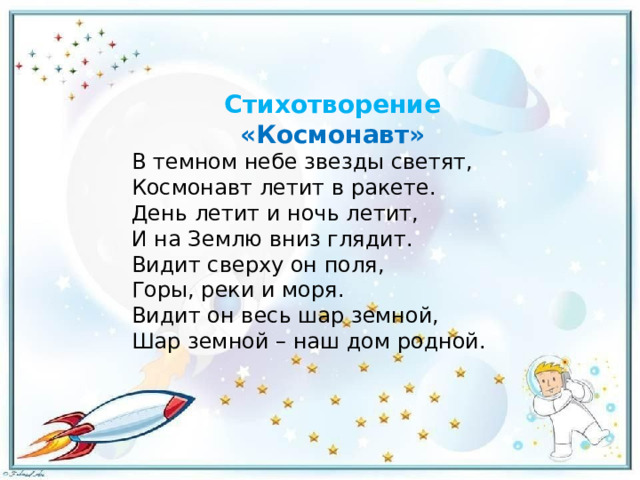 Стихотворение «Космонавт» В темном небе звезды светят, Космонавт летит в ракете. День летит и ночь летит, И на Землю вниз глядит. Видит сверху он поля, Горы, реки и моря. Видит он весь шар земной, Шар земной – наш дом родной. 