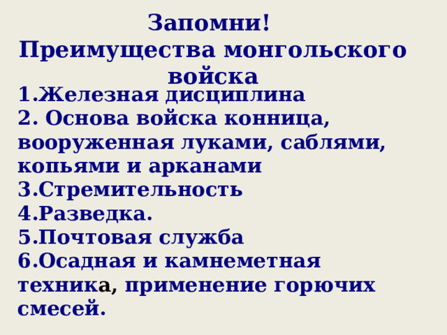 Запомни! Преимущества монгольского войска  1.Железная дисциплина 2. Основа войска конница, вооруженная луками, саблями, копьями и арканами 3.Стремительность 4.Разведка. 5.Почтовая служба 6.Осадная и камнеметная техник а, применение горючих смесей. 