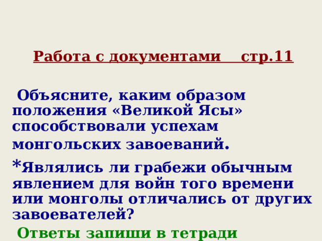 Работа с документами стр.11   Объясните, каким образом положения «Великой Ясы» способствовали успехам монгольских завоеваний . * Являлись ли грабежи обычным явлением для войн того времени или монголы отличались от других завоевателей ?  Ответы запиши в тетради 