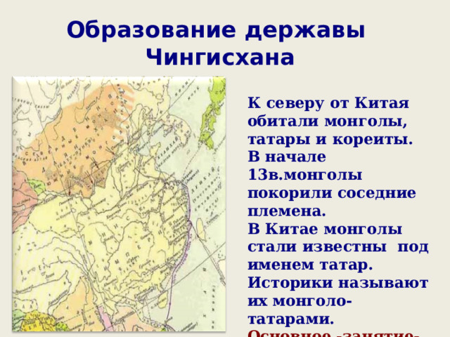Образование державы  Чингисхана К северу от Китая обитали монголы, татары и кореиты. В начале 13в.монголы покорили соседние племена. В Китае монголы стали известны под именем татар. Историки называют их монголо-татарами. Основное -занятие-кочевое скотоводство. 