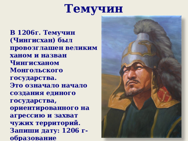 Темучин   В 1206г. Темучин (Чингисхан) был провозглашен великим ханом и назван Чингисханом Монгольского государства. Это означало начало создания единого государства, ориентированного на агрессию и захват чужих территорий. Запиши дату: 1206 г- образование монгольского государства во главе с Чингисханом  