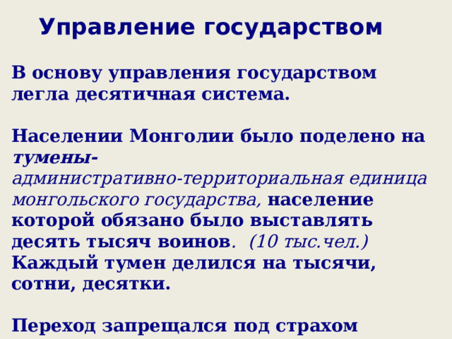 Управление государством В основу управления государством легла десятичная система.  Населении Монголии было поделено на тумены- административно-территориальная единица монгольского государства, население которой обязано было выставлять десять тысяч воинов . (10 тыс.чел.) Каждый тумен делился на тысячи, сотни, десятки.  Переход запрещался под страхом смерти.  Вся полнота власти принадлежала хану.  