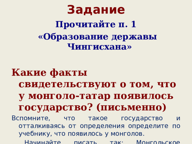 Задание Прочитайте п. 1  «Образование державы Чингисхана»  Какие факты свидетельствуют о том, что у монголо-татар появилось государство? (письменно) Вспомните, что такое государство и отталкиваясь от определения определите по учебнику, что появилось у монголов.  Начинайте писать так: Монгольское государство образовалось потому, что ………» 