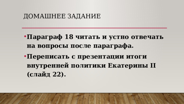 Домашнее задание Параграф 18 читать и устно отвечать на вопросы после параграфа. Переписать с презентации итоги внутренней политики Екатерины II (слайд 22).  
