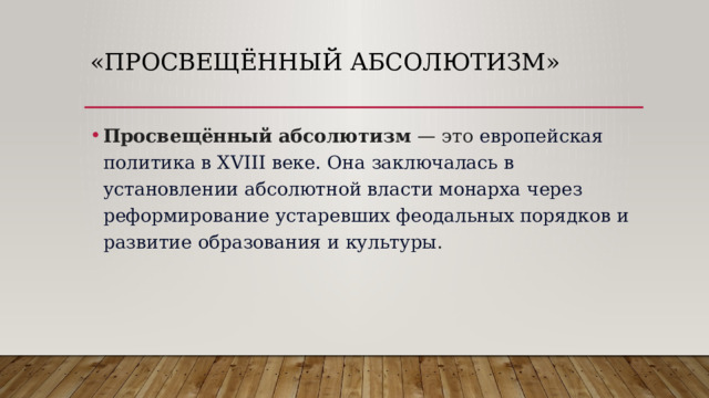 «Просвещённый абсолютизм»   Просвещённый абсолютизм — это  европейская политика в XVIII веке.   Она заключалась в установлении абсолютной власти монарха через реформирование устаревших феодальных порядков и развитие образования и культуры . 