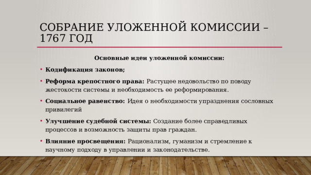 Собрание уложенной комиссии – 1767 год Основные идеи уложенной комиссии: Кодификация законов; Реформа крепостного права: Растущее недовольство по поводу жестокости системы и необходимость ее реформирования. Социальное равенство: Идея о необходимости упразднения сословных привилегий Улучшение судебной системы:  Создание более справедливых процессов и возможность защиты прав граждан. Влияние просвещения: Рационализм, гуманизм и стремление к научному подходу в управлении и законодательстве. 