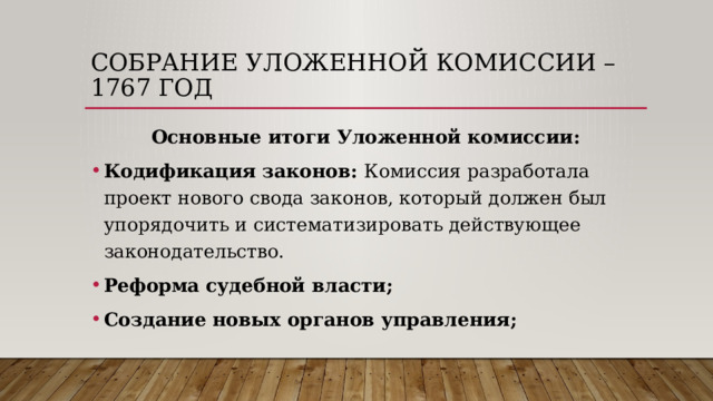 Собрание уложенной комиссии – 1767 год Основные итоги Уложенной комиссии: Кодификация законов: Комиссия разработала проект нового свода законов, который должен был упорядочить и систематизировать действующее законодательство. Реформа судебной власти; Создание новых органов управления; 
