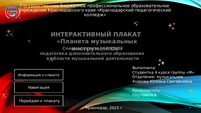 Государственное бюджетное профессиональное образовательное учреждение Краснодарского края «Краснодарский педагогический колледж» ИНТЕРАКТИВНЫЙ ПЛАКАТ  «Планета музыкальных инструментов» Специальность: 44.02.03  педагогика дополнительного образования  в области музыкальной деятельности Выполнила: Студентка 4 курса группы «М» Отделение: музыкальное Азарова Юлиана Григорьевна Руководитель: Плутова Н.А. Информация о плакате Навигация Перейдем к плакату . Краснодар, 2025 г. 