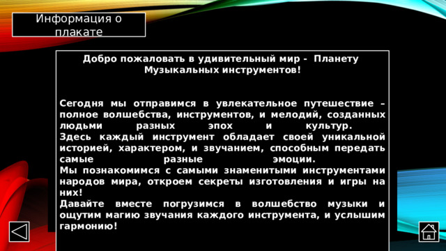 Информация о плакате Добро пожаловать в удивительный мир - Планету  Музыкальных инструментов!   Сегодня мы отправимся в увлекательное путешествие – полное волшебства, инструментов, и мелодий, созданных людьми разных эпох и культур.  Здесь каждый инструмент обладает своей уникальной историей, характером, и звучанием, способным передать самые разные эмоции.  Мы познакомимся с самыми знаменитыми инструментами народов мира, откроем секреты изготовления и игры на них!  Давайте вместе погрузимся в волшебство музыки и ощутим магию звучания каждого инструмента, и услышим гармонию!    