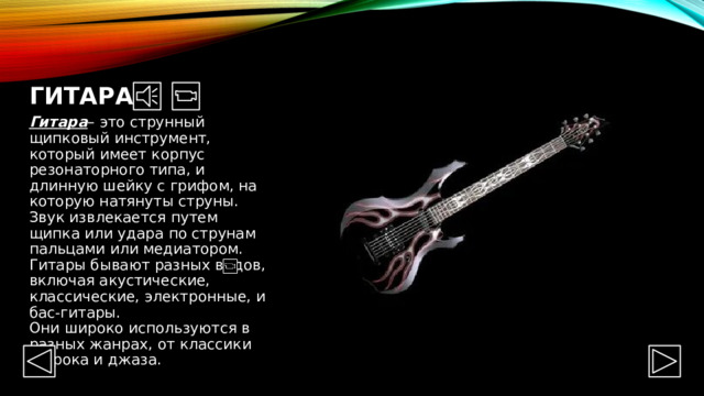 Гитара Гитара – это струнный щипковый инструмент, который имеет корпус резонаторного типа, и длинную шейку с грифом, на которую натянуты струны. Звук извлекается путем щипка или удара по струнам пальцами или медиатором. Гитары бывают разных видов, включая акустические, классические, электронные, и бас-гитары.  Они широко используются в разных жанрах, от классики до рока и джаза. 
