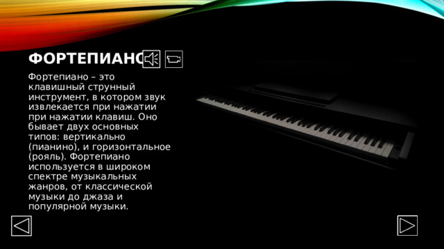 Фортепиано Фортепиано – это клавишный струнный инструмент, в котором звук извлекается при нажатии при нажатии клавиш. Оно бывает двух основных типов: вертикально (пианино), и горизонтальное (рояль). Фортепиано используется в широком спектре музыкальных жанров, от классической музыки до джаза и популярной музыки. 