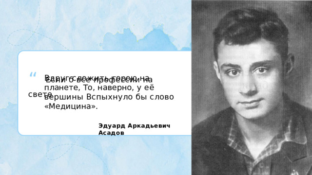 “  Если  б  все  профессии  на  свете Вдруг  сложить  горою  на  планете, То,  наверно, у  её  вершины Вспыхнуло  бы  слово «Медицина». Эдуард  Аркадьевич  Асадов 