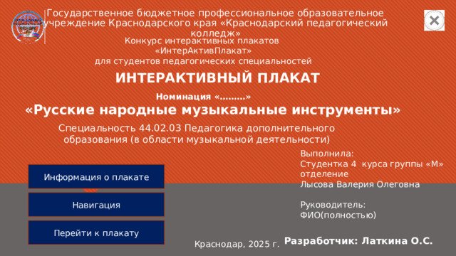 Государственное бюджетное профессиональное образовательное учреждение Краснодарского края «Краснодарский педагогический колледж» Конкурс интерактивных плакатов  «ИнтерАктивПлакат» для студентов педагогических специальностей ИНТЕРАКТИВНЫЙ ПЛАКАТ Номинация «………» «Русские народные музыкальные инструменты» Специальность 44.02.03 Педагогика дополнительного образования (в области музыкальной деятельности) Выполнила: Студентка 4 курса группы «М» отделение Лысова Валерия Олеговна Руководитель: ФИО(полностью) Информация о плакате Навигация Перейти к плакату Разработчик: Латкина О.С. Краснодар, 2025 г. 