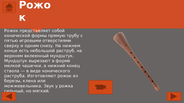 Рожок Рожок представляет собой конической формы прямую трубу с пятью игровыми отверстиями сверху и одним снизу. На нижнем конце есть небольшой раструб, на верхнем вклеенный мундштук. Мундштук вырезают в форме мелкой чашечки, а нижний конец ствола — в виде конического раструба. Изготовляют рожок из березы, клена или можжевельника. Звук у рожка сильный, но мягкий. 