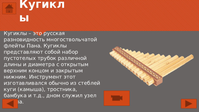 Кугиклы Кугиклы – это русская разновидность многоствольчатой флейты Пана. Кугиклы представляют собой набор пустотелых трубок различной длины и диаметра с открытым верхним концом и закрытым нижним. Инструмент этот изготавливался обычно из стеблей куги (камыша), тростника, бамбука и т.д., дном служил узел ствола. 