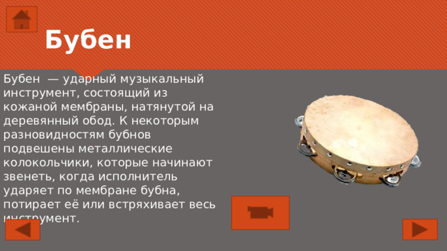 Бубен Бубен — ударный музыкальный инструмент, состоящий из кожаной мембраны, натянутой на деревянный обод. К некоторым разновидностям бубнов подвешены металлические колокольчики, которые начинают звенеть, когда исполнитель ударяет по мембране бубна, потирает её или встряхивает весь инструмент. 