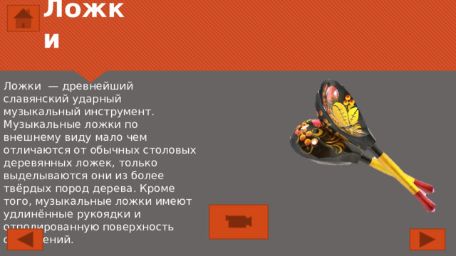 Ложки Ложки — древнейший славянский ударный музыкальный инструмент. Музыкальные ложки по внешнему виду мало чем отличаются от обычных столовых деревянных ложек, только выделываются они из более твёрдых пород дерева. Кроме того, музыкальные ложки имеют удлинённые рукоядки и отполированную поверхность соударений. 