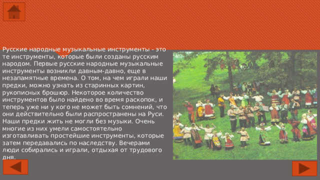 Русские народные музыкальные инструменты - это те инструменты, которые были созданы русским народом. Первые русские народные музыкальные инструменты возникли давным-давно, еще в незапамятные времена. О том, на чем играли наши предки, можно узнать из старинных картин, рукописных брошюр. Некоторое количество инструментов было найдено во время раскопок, и теперь уже ни у кого не может быть сомнений, что они действительно были распространены на Руси. Наши предки жить не могли без музыки. Очень многие из них умели самостоятельно изготавливать простейшие инструменты, которые затем передавались по наследству. Вечерами люди собирались и играли, отдыхая от трудового дня. 