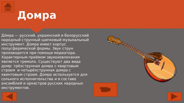 Домра До́мра — русский, украинский и белорусский народный струнный щипковый музыкальный инструмент. Домра имеет корпус полусферической формы. Звук струн производится при помощи медиатора. Характерным приёмом звукоизвлечения является тремоло. Существуют два вида домр: трёхструнная домра с квартовым строем и четырёхструнная домра с квинтовым строем. Домра используется для сольного исполнительства и в составе ансамблей и оркестров русских народных инструментов. 