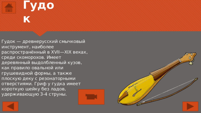 Гудок Гудок — древнерусский смычковый инструмент, наиболее распространённый в XVII—XIX веках, среди скоморохов. Имеет деревянный выдолбленный кузов, как правило овальной или грушевидной формы, а также плоскую деку с резонаторными отверстиями. Гриф у гудка имеет короткую шейку без ладов, удерживающую 3-4 струны. 