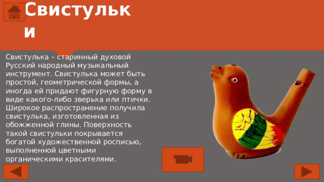 Свистульки Свистулька – старинный духовой Русский народный музыкальный инструмент. Свистулька может быть простой, геометрической формы, а иногда ей придают фигурную форму в виде какого-либо зверька или птички. Широкое распространение получила свистулька, изготовленная из обожженной глины. Поверхность такой свистульки покрывается богатой художественной росписью, выполненной цветными органическими красителями . 