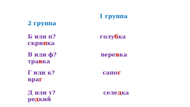  1 группа 2 группа   Б или п?         голу б ка скри п ка     В или ф?         вере в ка тра в ка   Г или к?         сапо г   вра г     Д или т?         селе д ка ре д кий   Ж или ш?       но ж ка бума ж ка   3 или с?          ука з ка ни з кий 