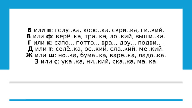 Б  или  п : голу..ка, коро..ка, скри..ка, ги..кий.  В  или  ф : верё..ка, тра..ка, ло..кий, выши..ка.  Г  или  к : сапо.., потто.., вра.., дру.., подви.. .  Д  или  т : селё..ка, ре..кий, сла..кий, ме..кий.  Ж  или  ш : но..ка, бума..ка, варе..ка, ладо..ка.  З  или  с : ука..ка, ни..кий, ска..ка, ма..ка .      